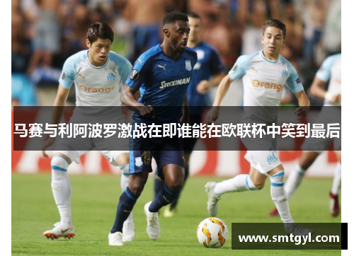 马赛与利阿波罗激战在即谁能在欧联杯中笑到最后