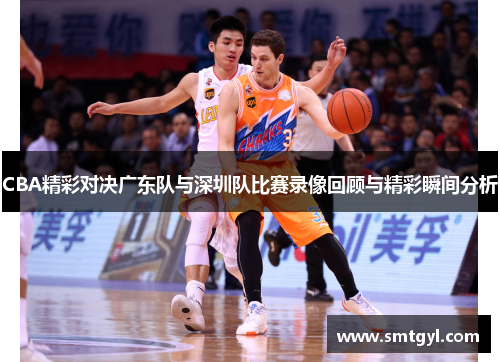 CBA精彩对决广东队与深圳队比赛录像回顾与精彩瞬间分析