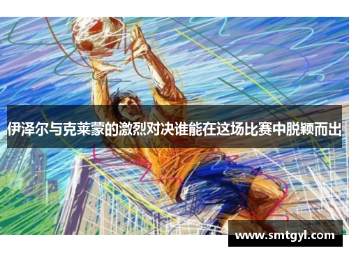 伊泽尔与克莱蒙的激烈对决谁能在这场比赛中脱颖而出