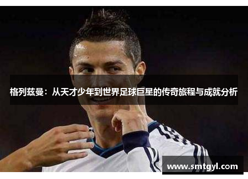 格列兹曼：从天才少年到世界足球巨星的传奇旅程与成就分析